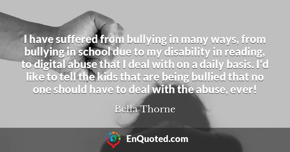 I have suffered from bullying in many ways, from bullying in school due to my disability in reading, to digital abuse that I deal with on a daily basis. I'd like to tell the kids that are being bullied that no one should have to deal with the abuse, ever!