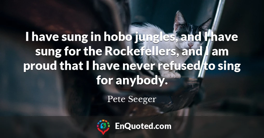 I have sung in hobo jungles, and I have sung for the Rockefellers, and I am proud that I have never refused to sing for anybody.