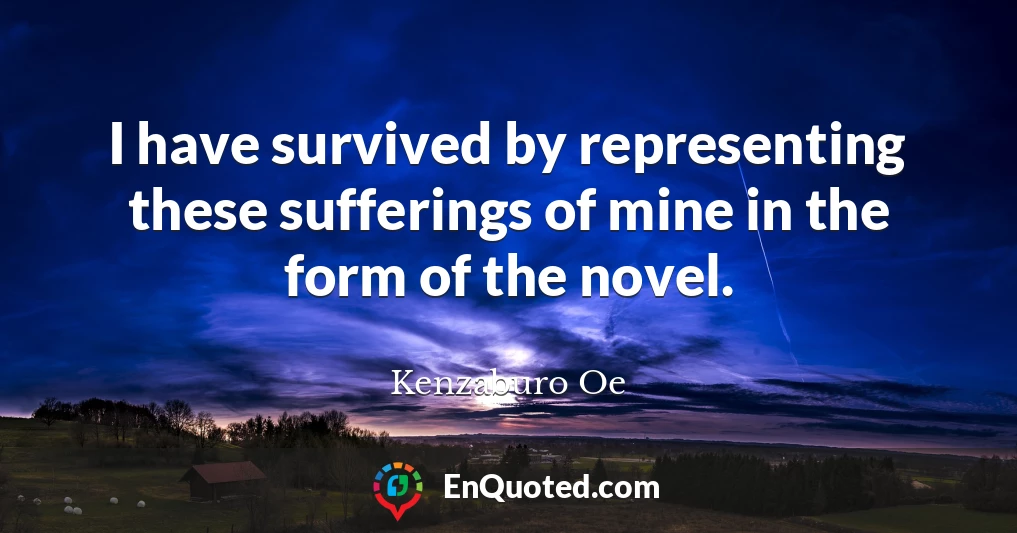 I have survived by representing these sufferings of mine in the form of the novel.