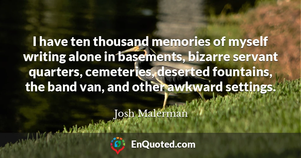 I have ten thousand memories of myself writing alone in basements, bizarre servant quarters, cemeteries, deserted fountains, the band van, and other awkward settings.