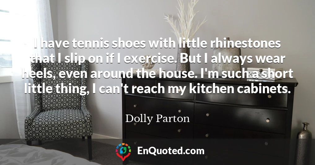 I have tennis shoes with little rhinestones that I slip on if I exercise. But I always wear heels, even around the house. I'm such a short little thing, I can't reach my kitchen cabinets.