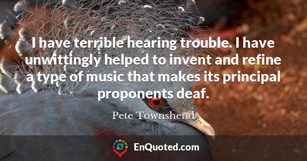I have terrible hearing trouble. I have unwittingly helped to invent and refine a type of music that makes its principal proponents deaf.