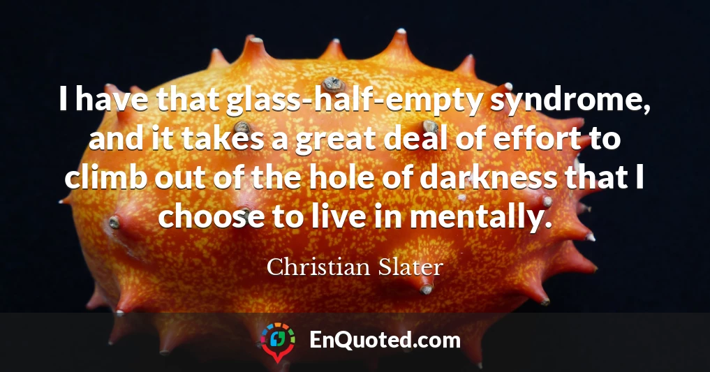 I have that glass-half-empty syndrome, and it takes a great deal of effort to climb out of the hole of darkness that I choose to live in mentally.