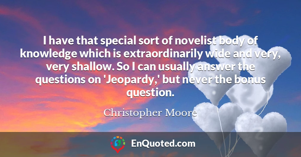 I have that special sort of novelist body of knowledge which is extraordinarily wide and very, very shallow. So I can usually answer the questions on 'Jeopardy,' but never the bonus question.