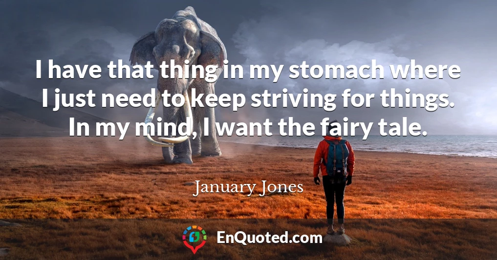 I have that thing in my stomach where I just need to keep striving for things. In my mind, I want the fairy tale.