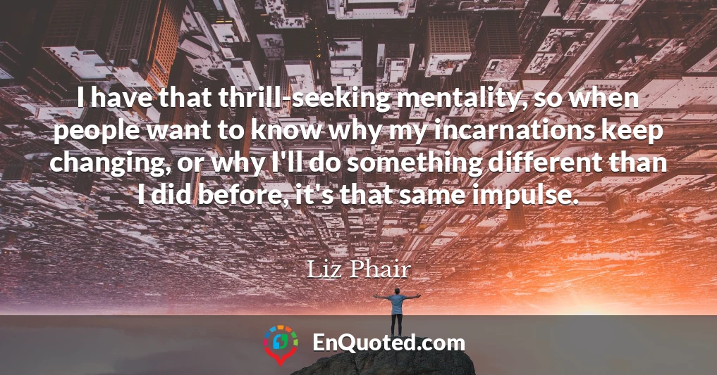 I have that thrill-seeking mentality, so when people want to know why my incarnations keep changing, or why I'll do something different than I did before, it's that same impulse.