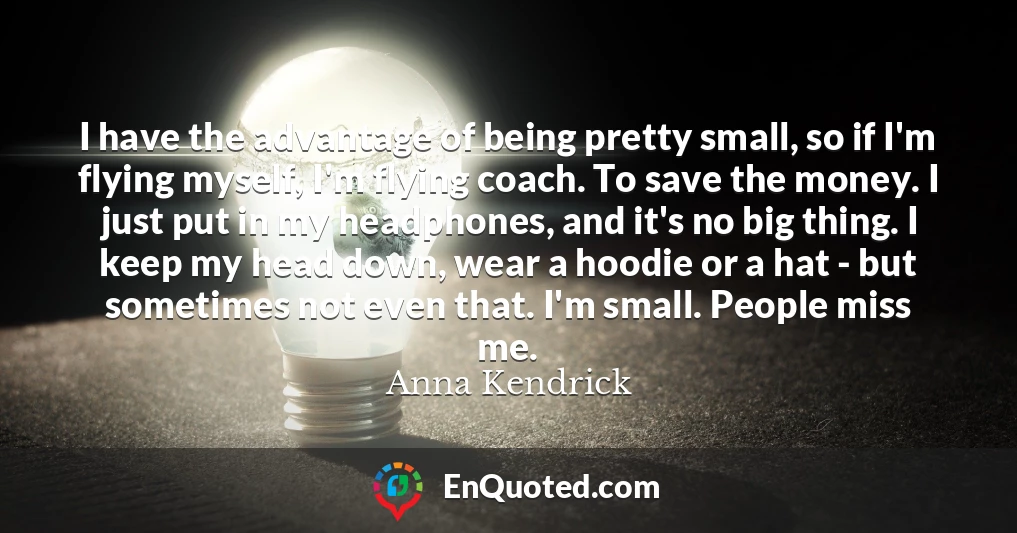 I have the advantage of being pretty small, so if I'm flying myself, I'm flying coach. To save the money. I just put in my headphones, and it's no big thing. I keep my head down, wear a hoodie or a hat - but sometimes not even that. I'm small. People miss me.