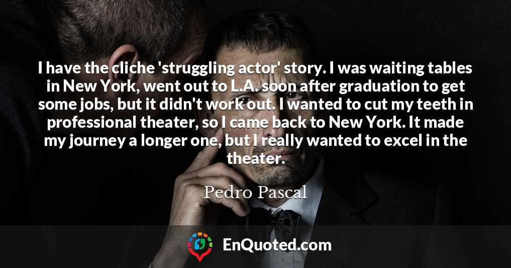 I have the cliche 'struggling actor' story. I was waiting tables in New York, went out to L.A. soon after graduation to get some jobs, but it didn't work out. I wanted to cut my teeth in professional theater, so I came back to New York. It made my journey a longer one, but I really wanted to excel in the theater.