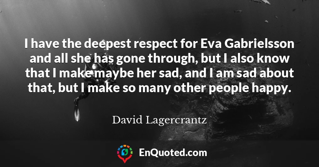 I have the deepest respect for Eva Gabrielsson and all she has gone through, but I also know that I make maybe her sad, and I am sad about that, but I make so many other people happy.