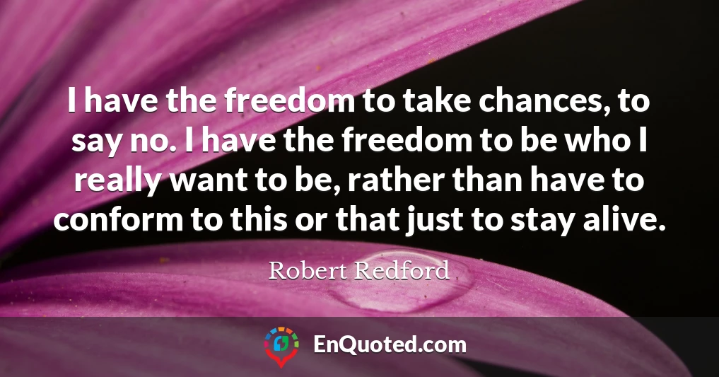 I have the freedom to take chances, to say no. I have the freedom to be who I really want to be, rather than have to conform to this or that just to stay alive.