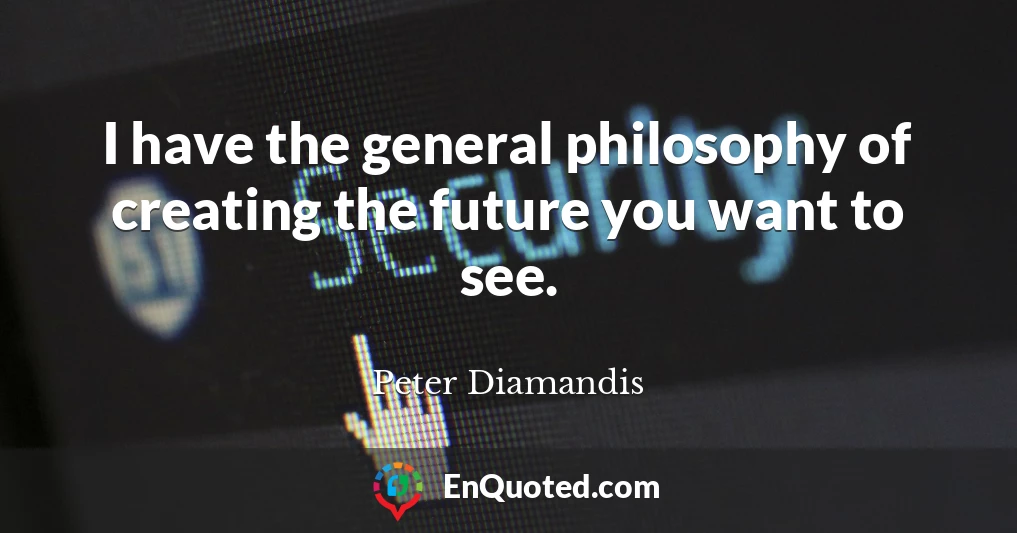 I have the general philosophy of creating the future you want to see.