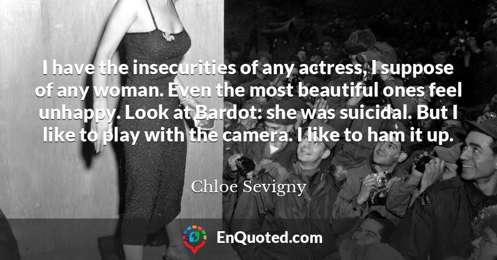 I have the insecurities of any actress, I suppose of any woman. Even the most beautiful ones feel unhappy. Look at Bardot: she was suicidal. But I like to play with the camera. I like to ham it up.