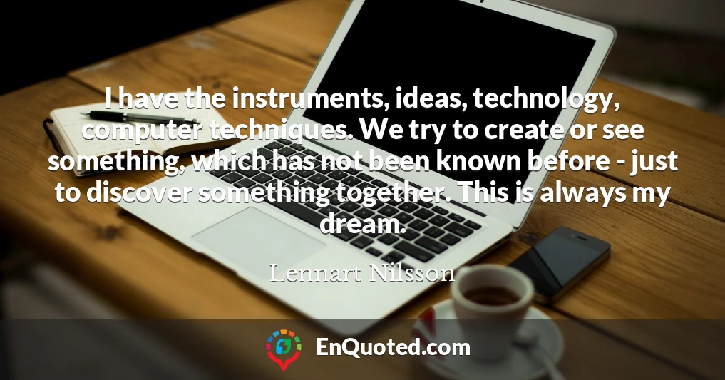 I have the instruments, ideas, technology, computer techniques. We try to create or see something, which has not been known before - just to discover something together. This is always my dream.