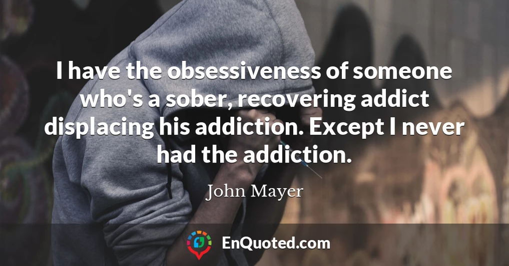 I have the obsessiveness of someone who's a sober, recovering addict displacing his addiction. Except I never had the addiction.