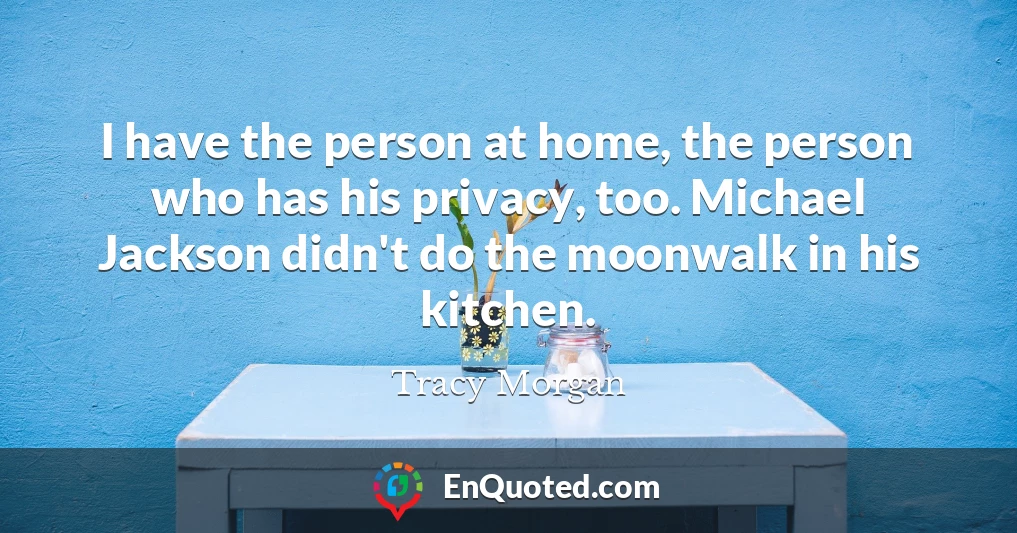 I have the person at home, the person who has his privacy, too. Michael Jackson didn't do the moonwalk in his kitchen.