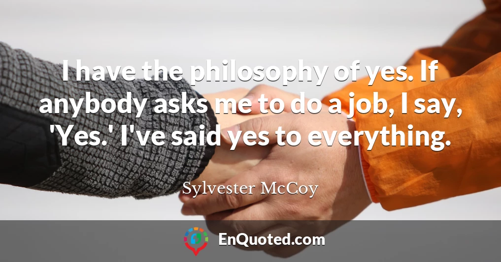 I have the philosophy of yes. If anybody asks me to do a job, I say, 'Yes.' I've said yes to everything.