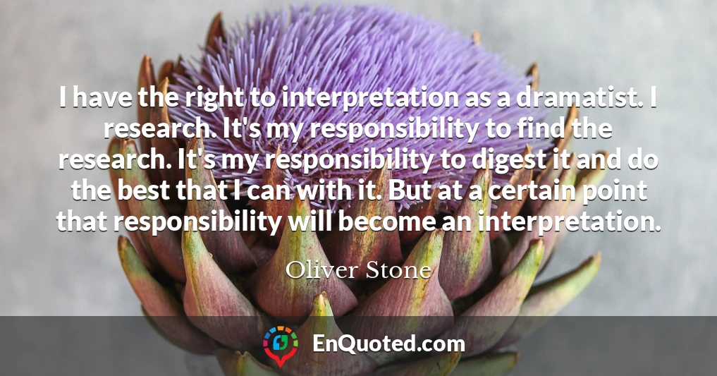 I have the right to interpretation as a dramatist. I research. It's my responsibility to find the research. It's my responsibility to digest it and do the best that I can with it. But at a certain point that responsibility will become an interpretation.