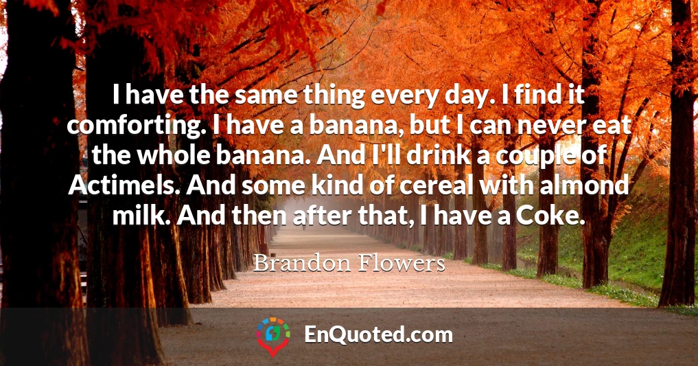 I have the same thing every day. I find it comforting. I have a banana, but I can never eat the whole banana. And I'll drink a couple of Actimels. And some kind of cereal with almond milk. And then after that, I have a Coke.