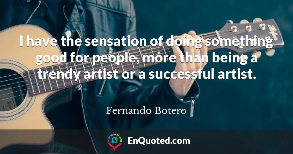 I have the sensation of doing something good for people, more than being a trendy artist or a successful artist.