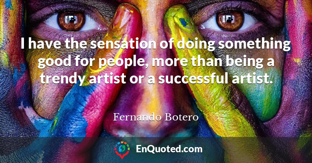 I have the sensation of doing something good for people, more than being a trendy artist or a successful artist.