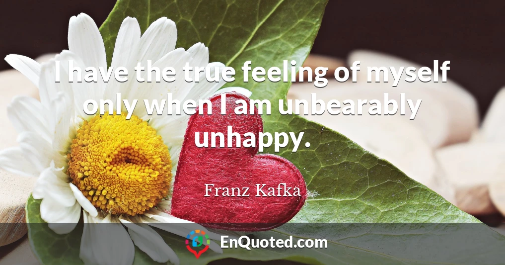 I have the true feeling of myself only when I am unbearably unhappy.