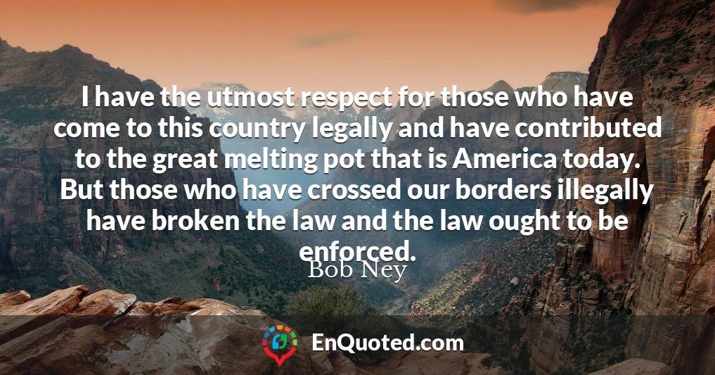 I have the utmost respect for those who have come to this country legally and have contributed to the great melting pot that is America today. But those who have crossed our borders illegally have broken the law and the law ought to be enforced.