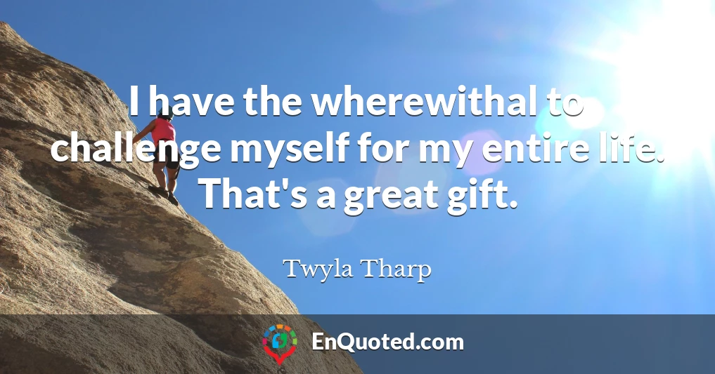 I have the wherewithal to challenge myself for my entire life. That's a great gift.
