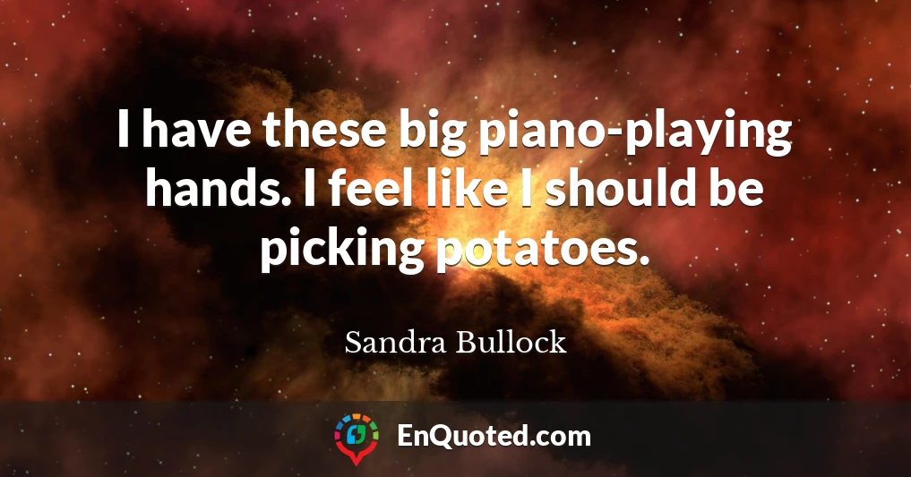 I have these big piano-playing hands. I feel like I should be picking potatoes.