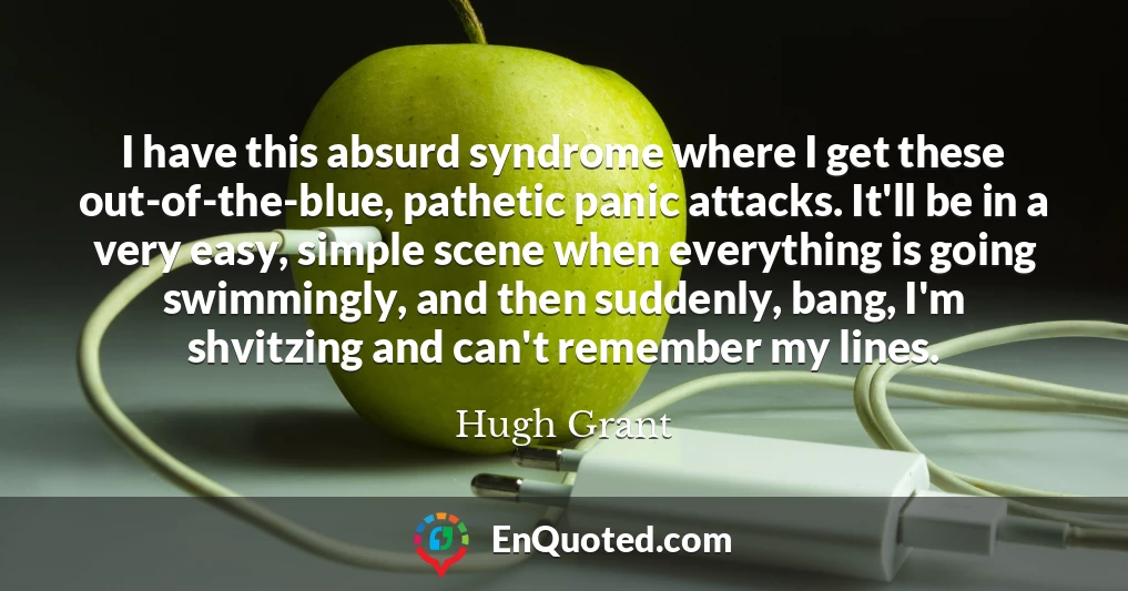 I have this absurd syndrome where I get these out-of-the-blue, pathetic panic attacks. It'll be in a very easy, simple scene when everything is going swimmingly, and then suddenly, bang, I'm shvitzing and can't remember my lines.