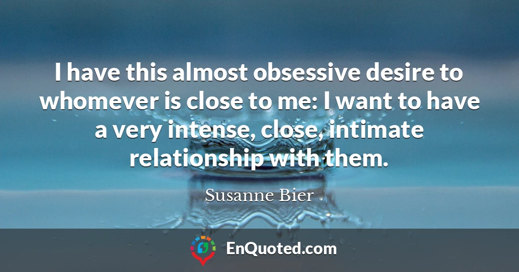 I have this almost obsessive desire to whomever is close to me: I want to have a very intense, close, intimate relationship with them.