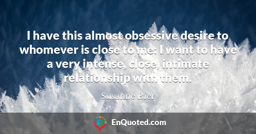 I have this almost obsessive desire to whomever is close to me: I want to have a very intense, close, intimate relationship with them.