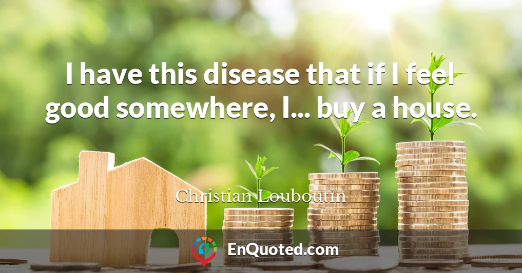 I have this disease that if I feel good somewhere, I... buy a house.