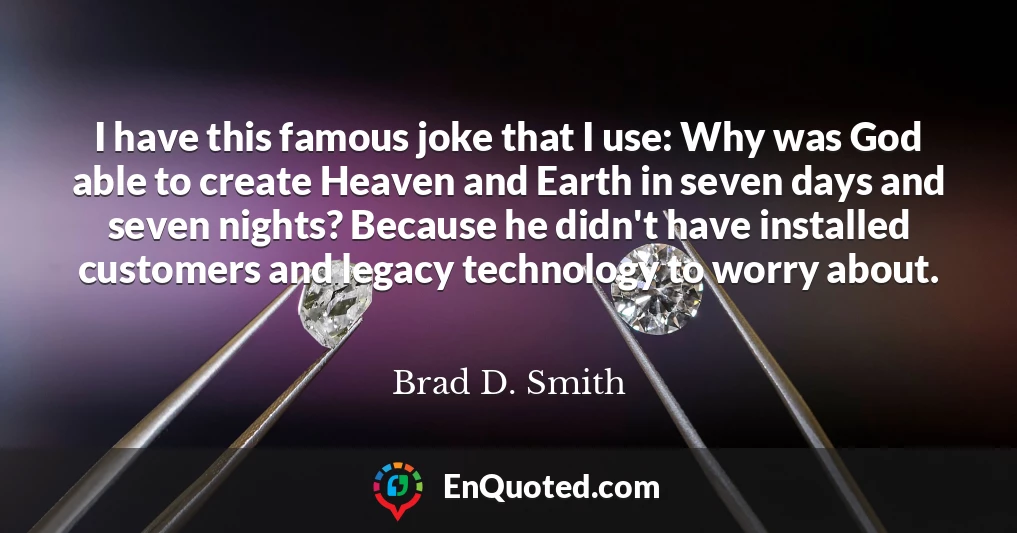 I have this famous joke that I use: Why was God able to create Heaven and Earth in seven days and seven nights? Because he didn't have installed customers and legacy technology to worry about.