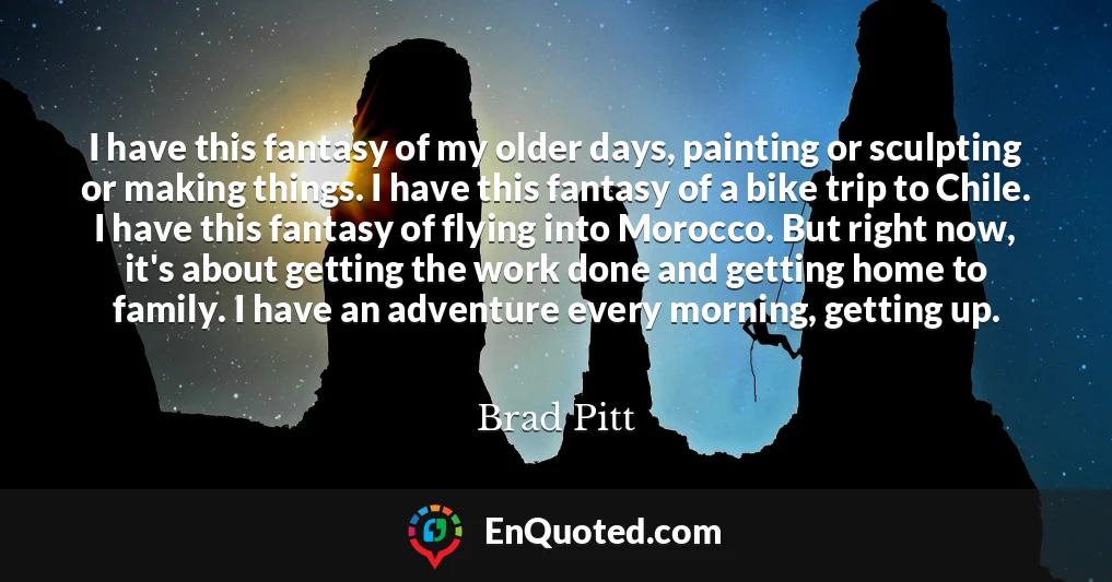 I have this fantasy of my older days, painting or sculpting or making things. I have this fantasy of a bike trip to Chile. I have this fantasy of flying into Morocco. But right now, it's about getting the work done and getting home to family. I have an adventure every morning, getting up.
