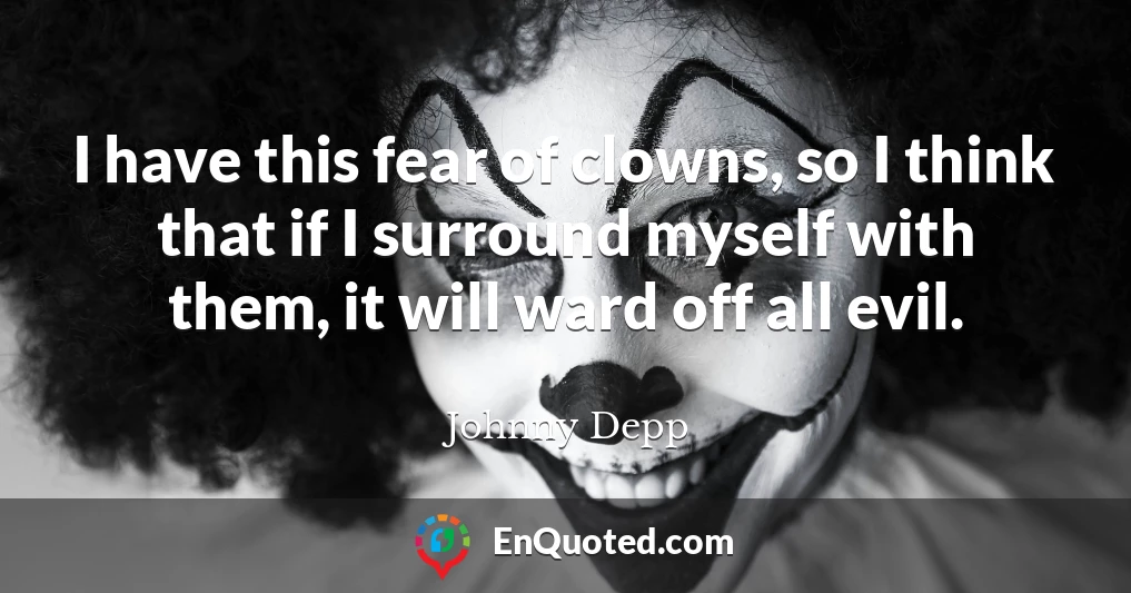 I have this fear of clowns, so I think that if I surround myself with them, it will ward off all evil.