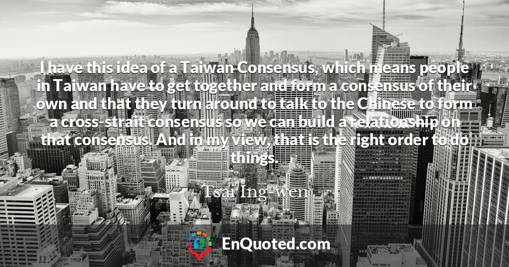 I have this idea of a Taiwan Consensus, which means people in Taiwan have to get together and form a consensus of their own and that they turn around to talk to the Chinese to form a cross-strait consensus so we can build a relationship on that consensus. And in my view, that is the right order to do things.