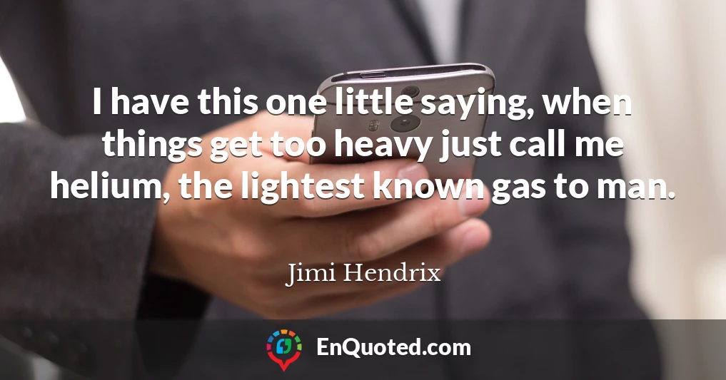 I have this one little saying, when things get too heavy just call me helium, the lightest known gas to man.