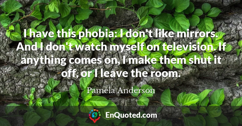 I have this phobia: I don't like mirrors. And I don't watch myself on television. If anything comes on, I make them shut it off, or I leave the room.