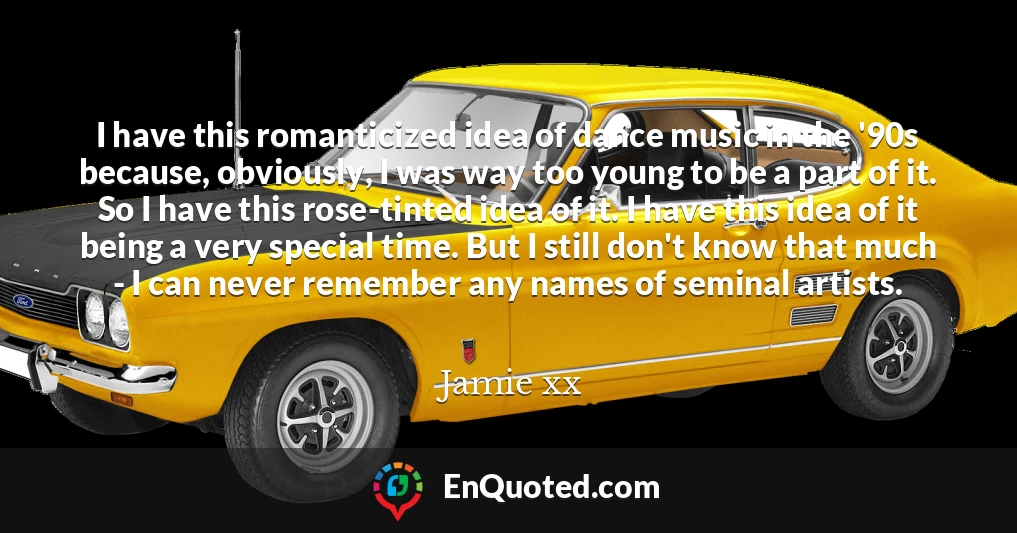 I have this romanticized idea of dance music in the '90s because, obviously, I was way too young to be a part of it. So I have this rose-tinted idea of it. I have this idea of it being a very special time. But I still don't know that much - I can never remember any names of seminal artists.