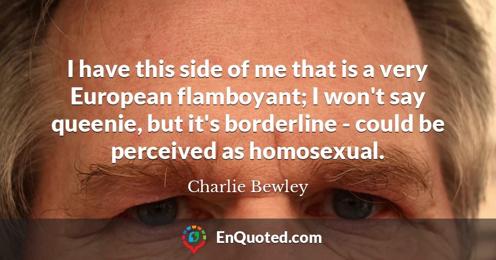 I have this side of me that is a very European flamboyant; I won't say queenie, but it's borderline - could be perceived as homosexual.