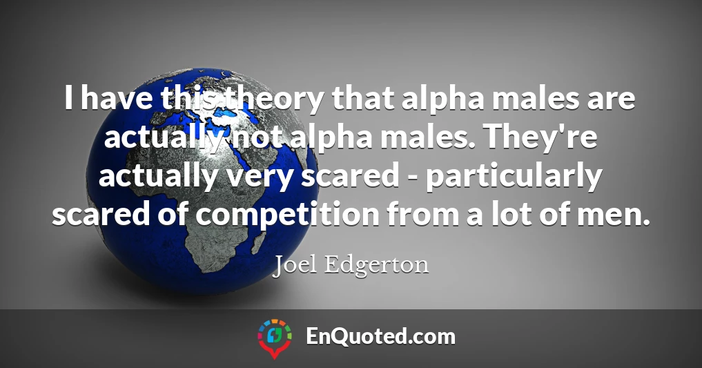 I have this theory that alpha males are actually not alpha males. They're actually very scared - particularly scared of competition from a lot of men.