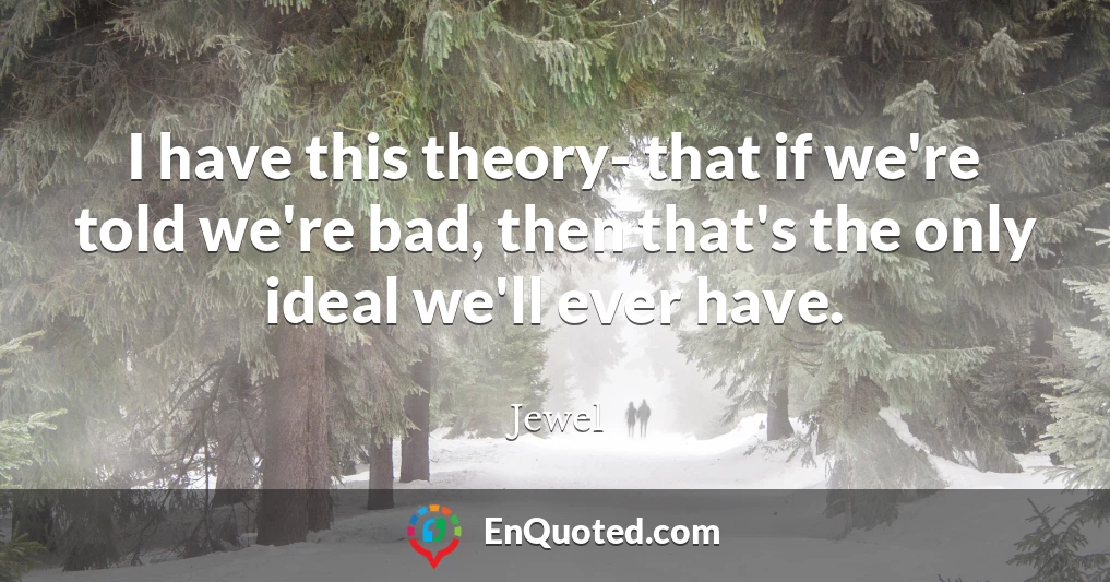 I have this theory- that if we're told we're bad, then that's the only ideal we'll ever have.