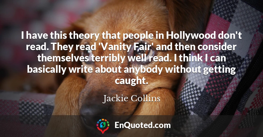 I have this theory that people in Hollywood don't read. They read 'Vanity Fair' and then consider themselves terribly well read. I think I can basically write about anybody without getting caught.
