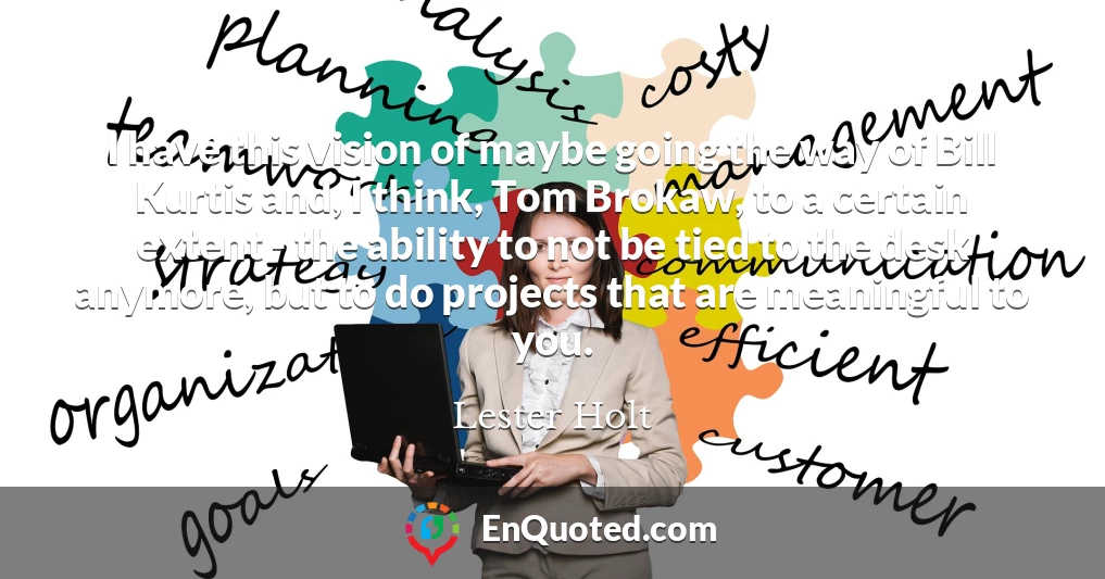 I have this vision of maybe going the way of Bill Kurtis and, I think, Tom Brokaw, to a certain extent - the ability to not be tied to the desk anymore, but to do projects that are meaningful to you.