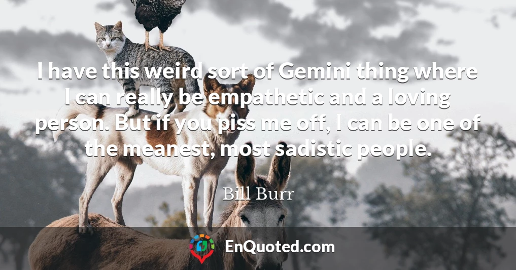 I have this weird sort of Gemini thing where I can really be empathetic and a loving person. But if you piss me off, I can be one of the meanest, most sadistic people.