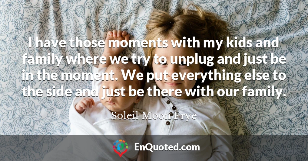 I have those moments with my kids and family where we try to unplug and just be in the moment. We put everything else to the side and just be there with our family.