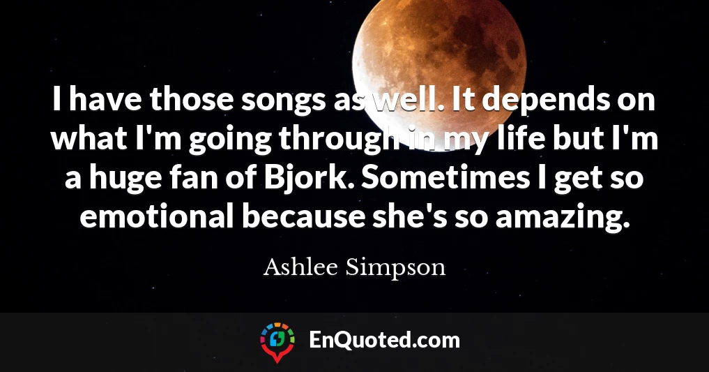I have those songs as well. It depends on what I'm going through in my life but I'm a huge fan of Bjork. Sometimes I get so emotional because she's so amazing.