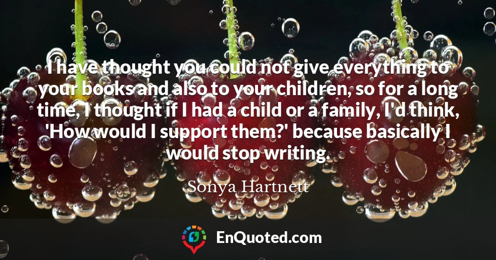 I have thought you could not give everything to your books and also to your children, so for a long time, I thought if I had a child or a family, I'd think, 'How would I support them?' because basically I would stop writing.
