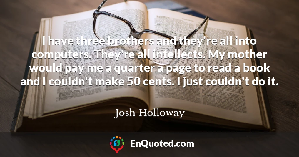 I have three brothers and they're all into computers. They're all intellects. My mother would pay me a quarter a page to read a book and I couldn't make 50 cents. I just couldn't do it.
