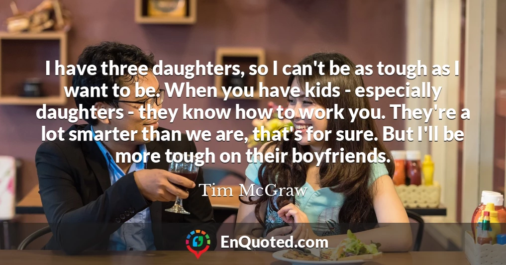 I have three daughters, so I can't be as tough as I want to be. When you have kids - especially daughters - they know how to work you. They're a lot smarter than we are, that's for sure. But I'll be more tough on their boyfriends.